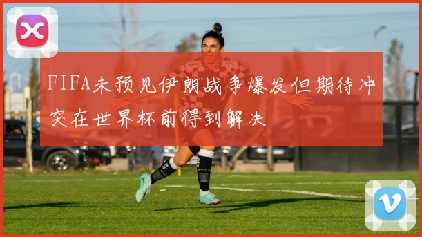 FIFA未预见伊朗战争爆发但期待冲突在世界杯前得到解决