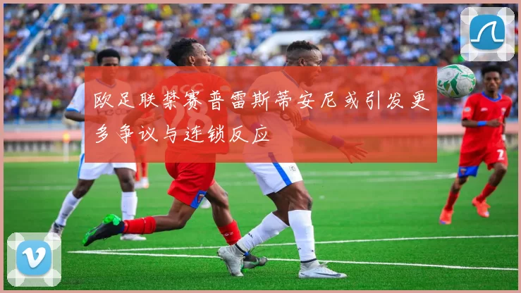 欧足联禁赛普雷斯蒂安尼或引发更多争议与连锁反应