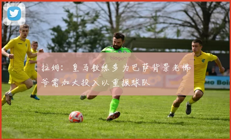 拉姆：皇马教练多为巴萨背景老佛爷需加大投入以重振球队