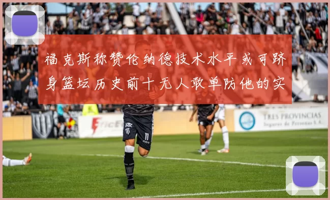 福克斯称赞伦纳德技术水平或可跻身篮坛历史前十无人敢单防他的实力
