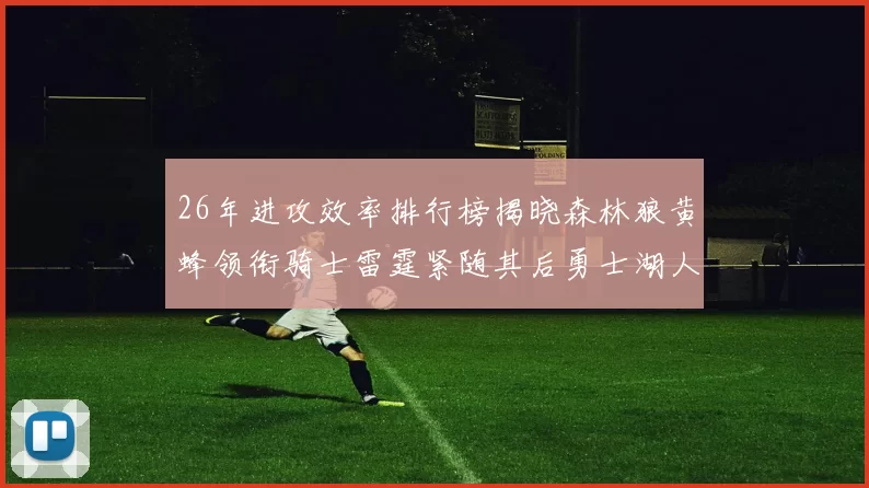 26年进攻效率排行榜揭晓森林狼黄蜂领衔骑士雷霆紧随其后勇士湖人表现平平