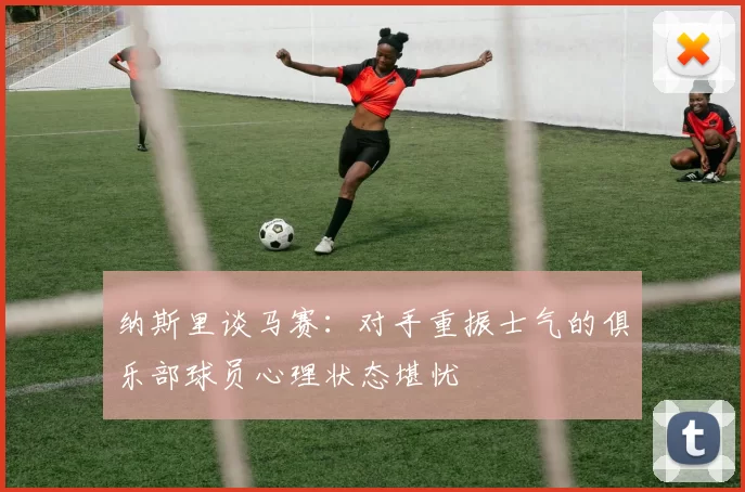 纳斯里谈马赛：对手重振士气的俱乐部球员心理状态堪忧