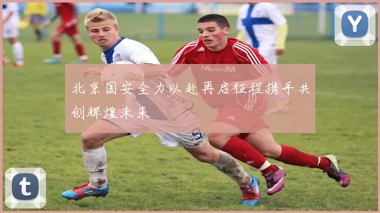 北京国安全力以赴再启征程携手共创辉煌未来