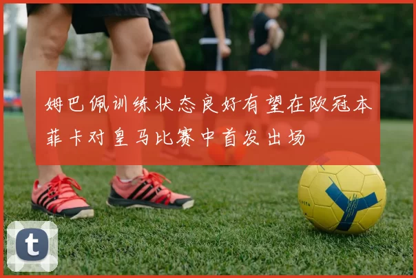 姆巴佩训练状态良好有望在欧冠本菲卡对皇马比赛中首发出场