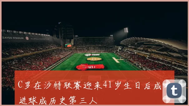 C罗在沙特联赛迎来41岁生日后成功进球成历史第三人