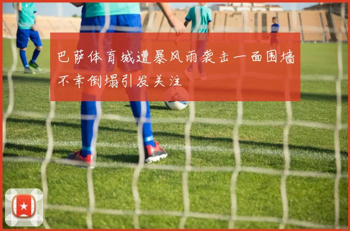 巴萨体育城遭暴风雨袭击一面围墙不幸倒塌引发关注