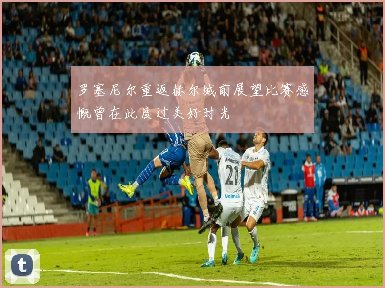 罗塞尼尔重返赫尔城前展望比赛感慨曾在此度过美好时光