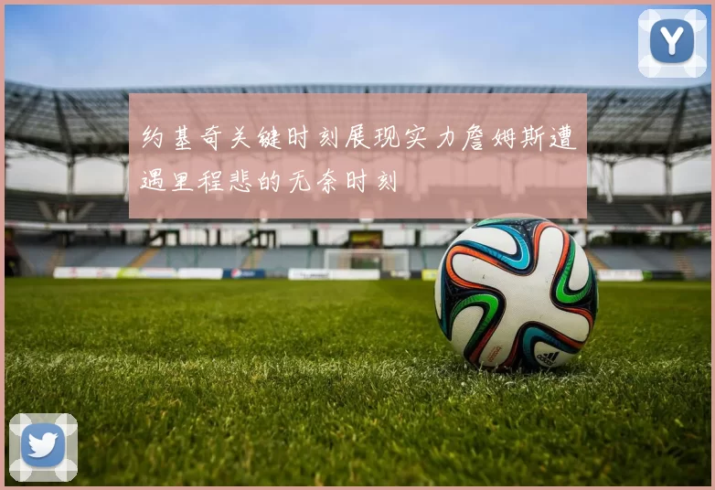 约基奇关键时刻展现实力詹姆斯遭遇里程悲的无奈时刻