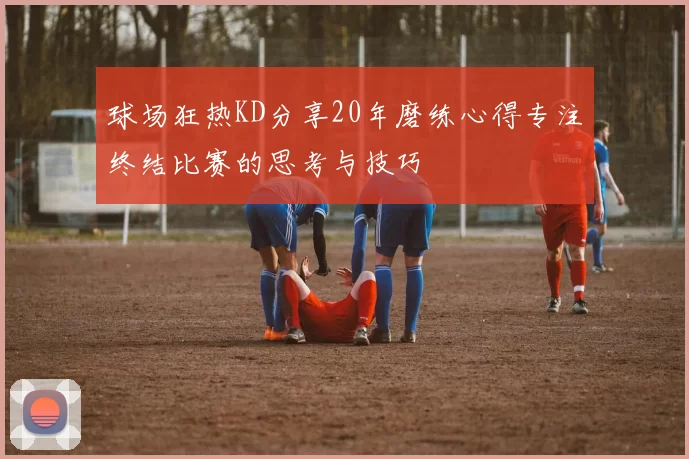 球场狂热KD分享20年磨练心得专注终结比赛的思考与技巧