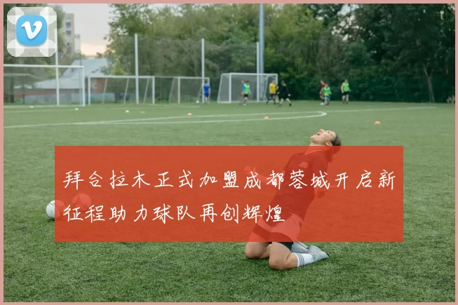 拜合拉木正式加盟成都蓉城开启新征程助力球队再创辉煌