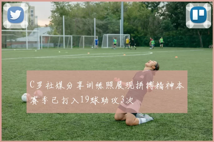 C罗社媒分享训练照展现拼搏精神本赛季已打入19球助攻3次