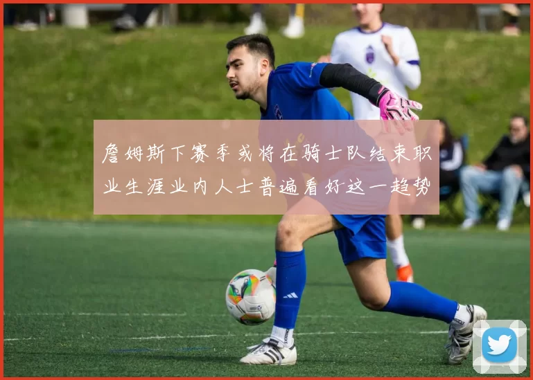 詹姆斯下赛季或将在骑士队结束职业生涯业内人士普遍看好这一趋势