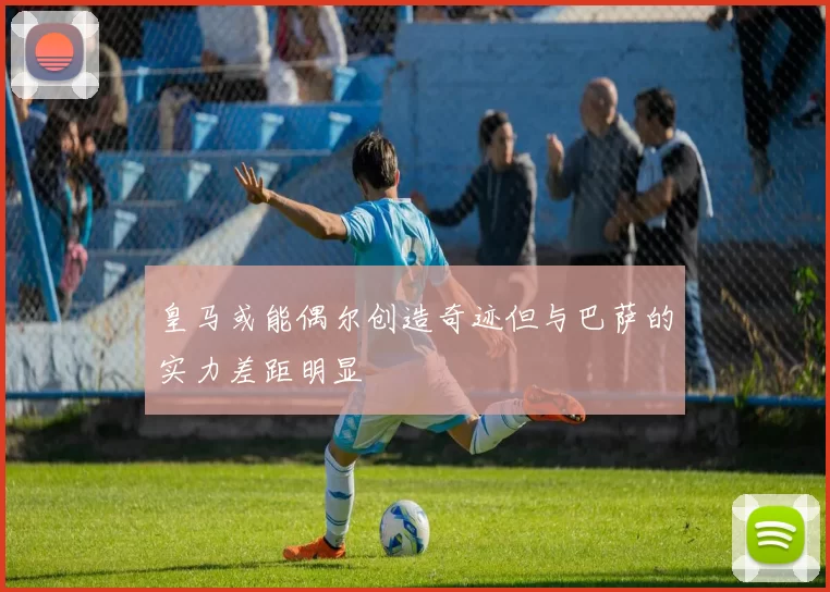 皇马或能偶尔创造奇迹但与巴萨的实力差距明显