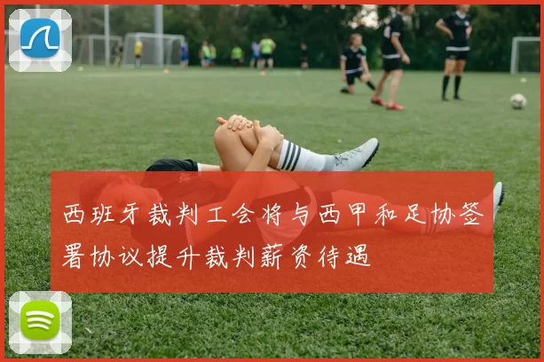 西班牙裁判工会将与西甲和足协签署协议提升裁判薪资待遇