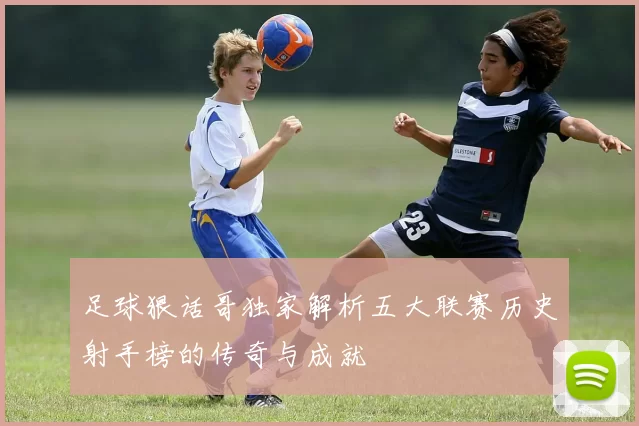 足球狠话哥独家解析五大联赛历史射手榜的传奇与成就