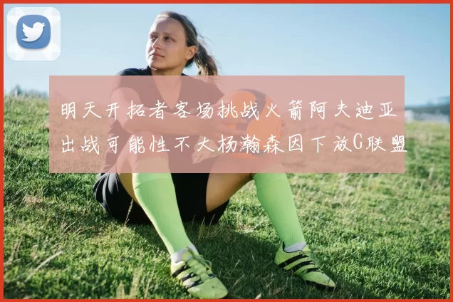 明天开拓者客场挑战火箭阿夫迪亚出战可能性不大杨瀚森因下放G联盟缺席