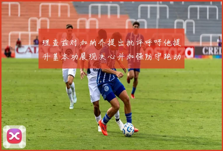 理查兹对加纳乔提出批评呼吁他提升基本功展现决心并加强防守跑动能力