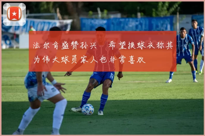 法尔肯盛赞孙兴慜希望换球衣称其为伟大球员家人也非常喜欢