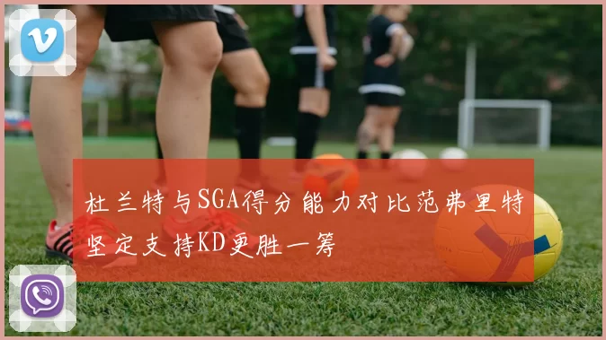 杜兰特与SGA得分能力对比范弗里特坚定支持KD更胜一筹